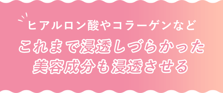 ヒアルロン酸やコラーゲンなど これまで浸透しづらかった美容成分も浸透させる